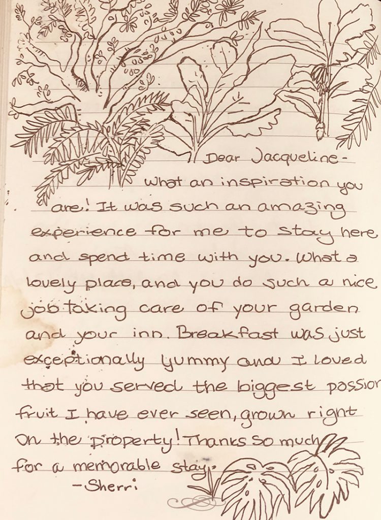 Photo of page from our guestbook, “Dear Jacqueline - What an inspiration you are! It was such and amazing experience for me to stay here and spend time with you. What a lovely place and you do such a nice job taking care of your garden and your inn. Breakfast was just exceptionally yummy and I loved that you served the biggest passion fruit I have ever seen, grown right on the property! Thanks so much for a memorable stay. -Shrerri”